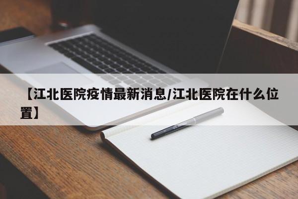 【江北医院疫情最新消息/江北医院在什么位置】