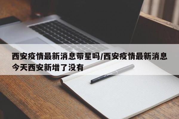 西安疫情最新消息带星吗/西安疫情最新消息今天西安新增了没有