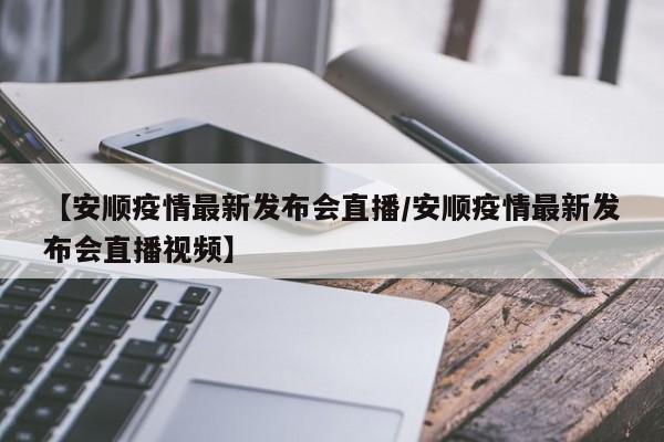 【安顺疫情最新发布会直播/安顺疫情最新发布会直播视频】