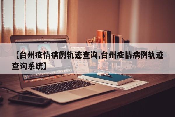 【台州疫情病例轨迹查询,台州疫情病例轨迹查询系统】