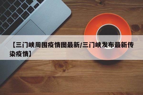 【三门峡周围疫情图最新/三门峡发布最新传染疫情】