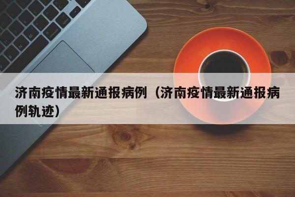 济南疫情最新通报病例(济南疫情最新通报病例轨迹)