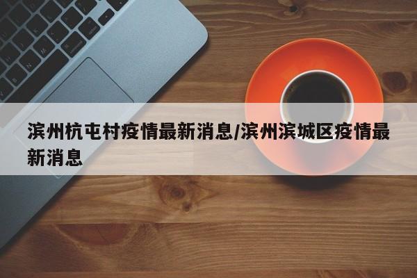 滨州杭屯村疫情最新消息/滨州滨城区疫情最新消息
