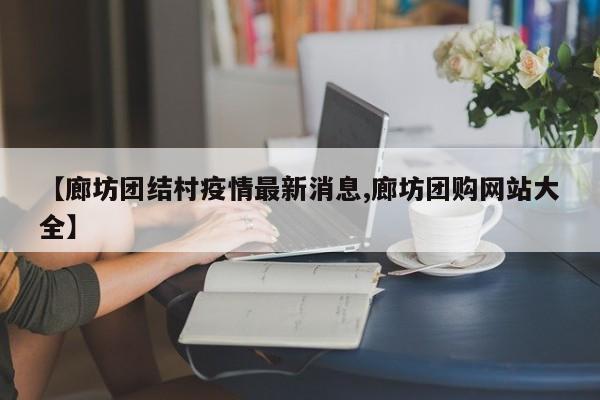 【廊坊团结村疫情最新消息,廊坊团购网站大全】
