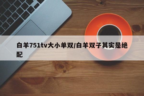 白羊751tv大小单双/白羊双子其实是绝配